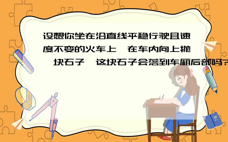 设想你坐在沿直线平稳行驶且速度不变的火车上,在车内向上抛一块石子,这块石子会落到车厢后部吗?车内放几只蝴蝶或小鸟,它们会因列车前进,而飞撞在列车后面的挡板上吗?