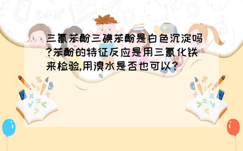 三氯苯酚三碘苯酚是白色沉淀吗?苯酚的特征反应是用三氯化铁来检验,用溴水是否也可以?