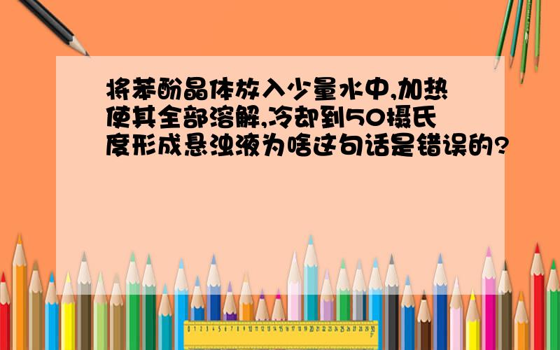 将苯酚晶体放入少量水中,加热使其全部溶解,冷却到50摄氏度形成悬浊液为啥这句话是错误的?