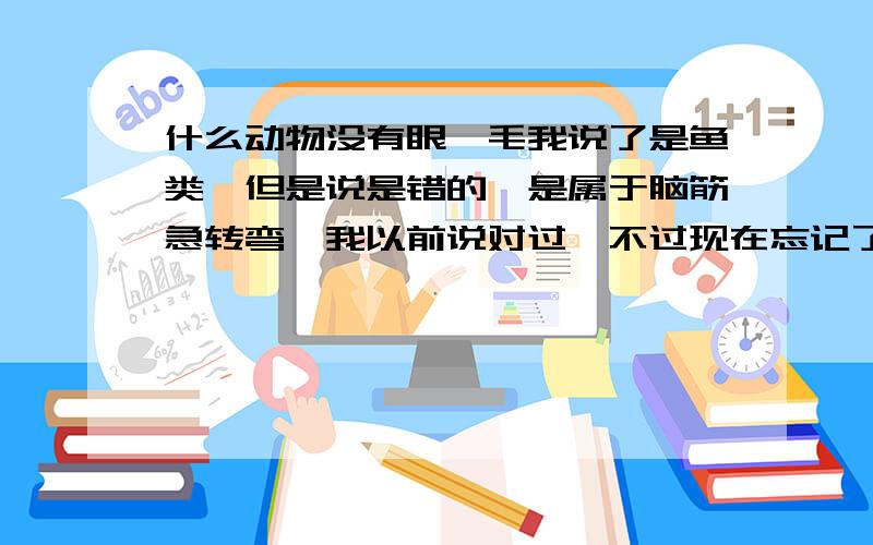 什么动物没有眼睫毛我说了是鱼类,但是说是错的,是属于脑筋急转弯,我以前说对过,不过现在忘记了,