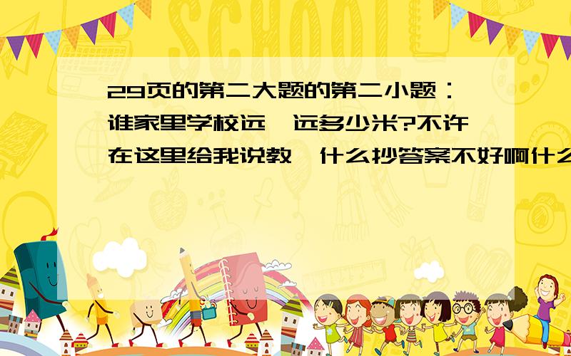 29页的第二大题的第二小题：谁家里学校远,远多少米?不许在这里给我说教,什么抄答案不好啊什么的,我就不信你小学没抄过要有算式,答.好像是说每个地方的教材不一样,我是武汉的啊!问题给