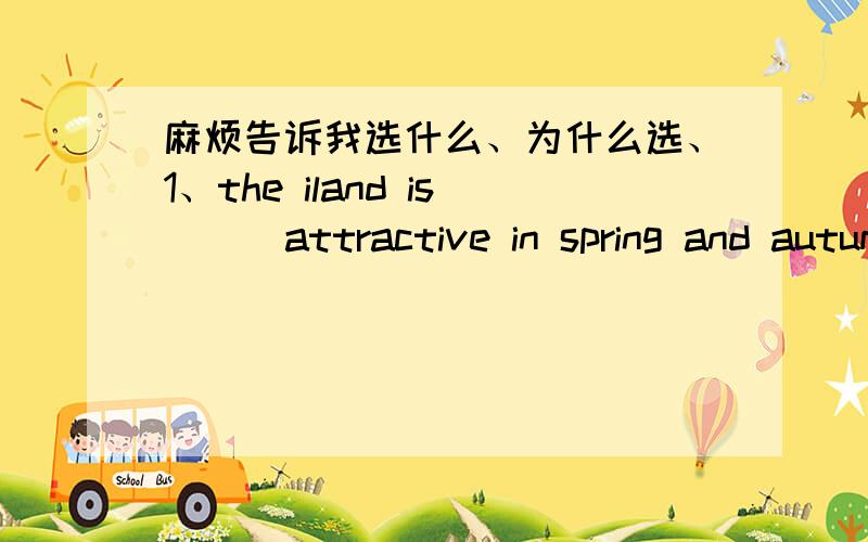 麻烦告诉我选什么、为什么选、1、the iland is （ ）attractive in spring and autumn because of the pleasant weather in both season.A.partly B.merely C.nearly D.equally2、-where is your new home now -in the new developed zone.but i （