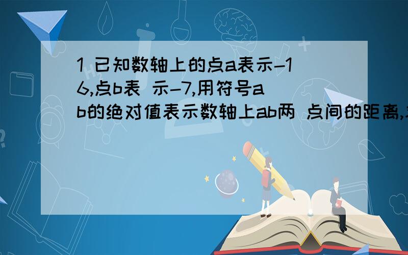 1 已知数轴上的点a表示-16,点b表 示-7,用符号ab的绝对值表示数轴上ab两 点间的距离,求ab的距离