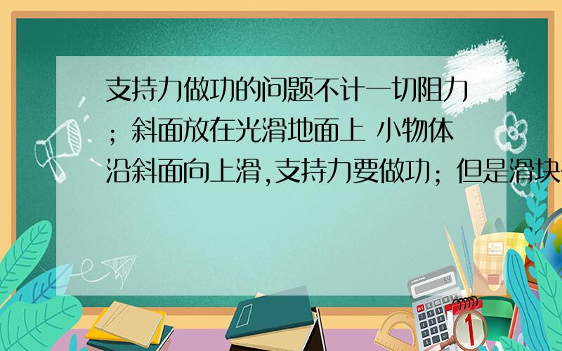 支持力做功的问题不计一切阻力；斜面放在光滑地面上 小物体沿斜面向上滑,支持力要做功；但是滑块在圆弧内滑动.圆弧也在水平方向上有速度,在一段时间内,滑块的位移也是向上.为什么圆