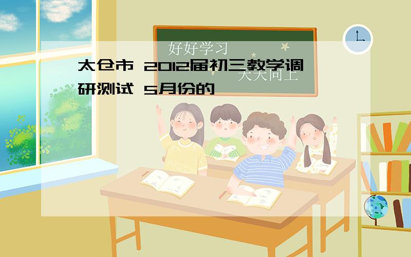 太仓市 2012届初三教学调研测试 5月份的