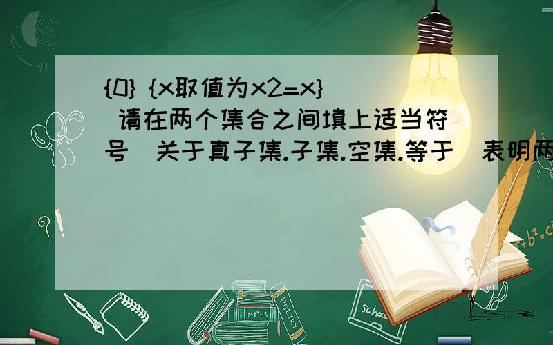 {0} {x取值为x2=x} 请在两个集合之间填上适当符号（关于真子集.子集.空集.等于）表明两集合的关系第二个集合“取值为”其实是个竖线,我不会表示所以只能这么写,最好有解析!