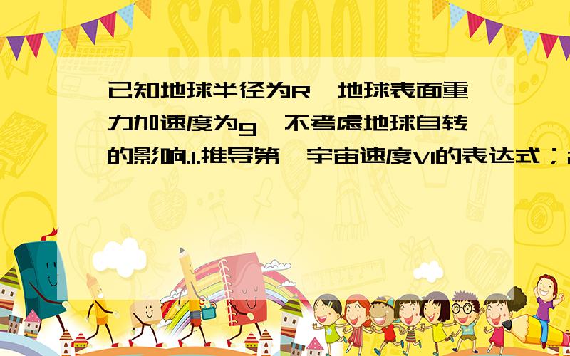 已知地球半径为R,地球表面重力加速度为g,不考虑地球自转的影响.1.推导第一宇宙速度V1的表达式；2.若...已知地球半径为R,地球表面重力加速度为g,不考虑地球自转的影响.1.推导第一宇宙速度V