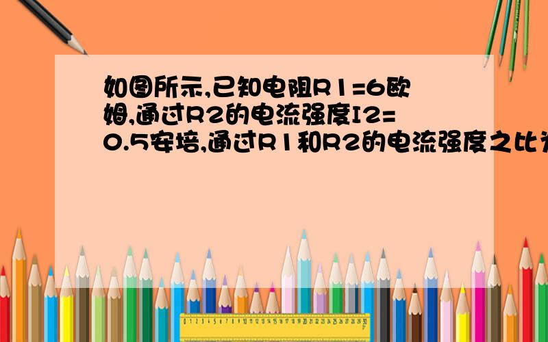 如图所示,已知电阻R1=6欧姆,通过R2的电流强度I2=0.5安培,通过R1和R2的电流强度之比为I1：I2=2：3,求R2的阻值和总电压U.