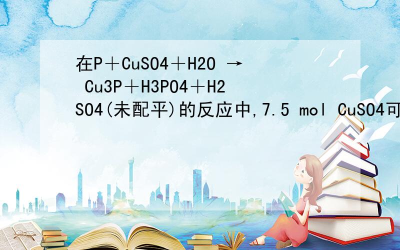 在P＋CuSO4＋H2O → Cu3P＋H3PO4＋H2SO4(未配平)的反应中,7.5 mol CuSO4可氧化P的物质的量为 几mol .生成1 mol Cu3P 时,参加反应的P的物质的量为 几 mol .