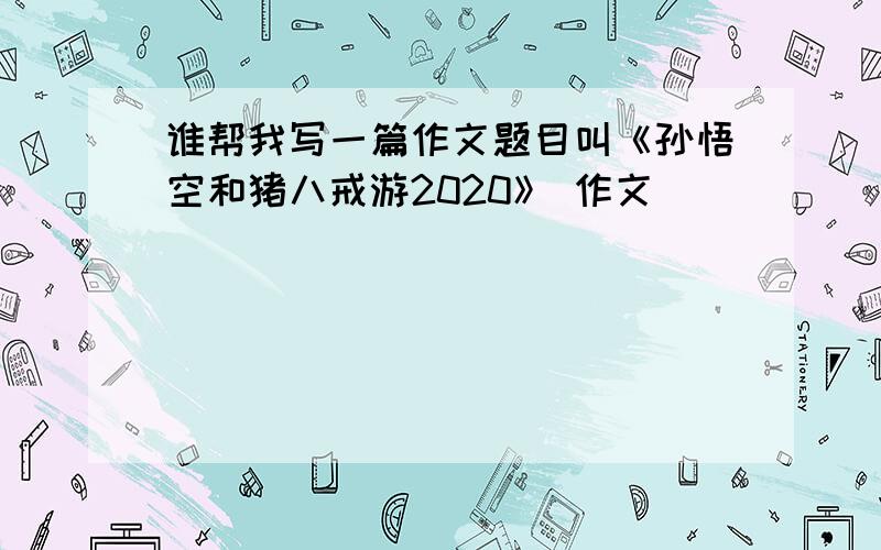 谁帮我写一篇作文题目叫《孙悟空和猪八戒游2020》 作文