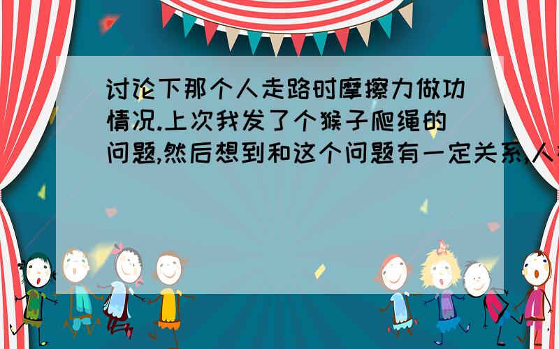 讨论下那个人走路时摩擦力做功情况.上次我发了个猴子爬绳的问题,然后想到和这个问题有一定关系,人在水平路面上走,走来走去的,地面对人有没有做功呢?如有,地面损耗了什么能量,如无,那