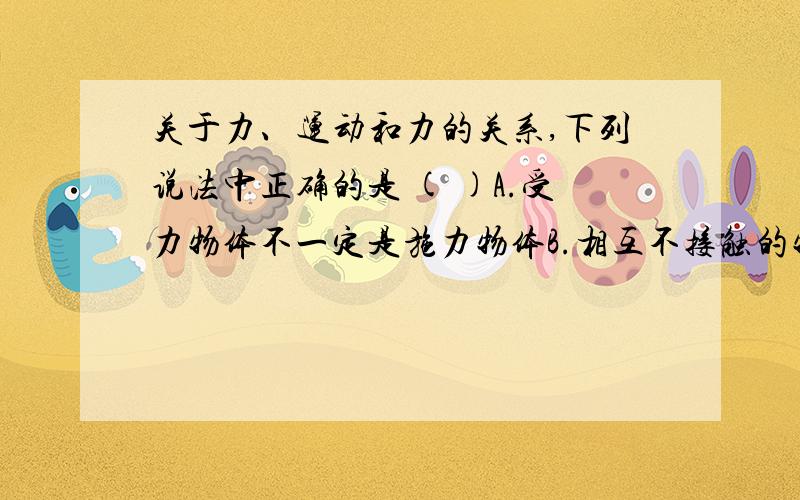 关于力、运动和力的关系,下列说法中正确的是 ( )A.受力物体不一定是施力物体B.相互不接触的物体之间,一定没有力的作用C.物体受到力的作用,运动状态一定会改变D.物体的运动状态改变,一定