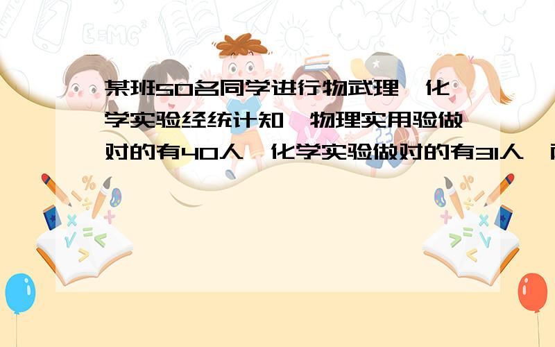 某班50名同学进行物武理,化学实验经统计知,物理实用验做对的有40人,化学实验做对的有31人,两种实验...某班50名同学进行物武理,化学实验经统计知,物理实用验做对的有40人,化学实验做对的