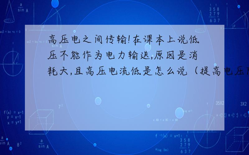 高压电之间传输!在课本上说低压不能作为电力输送,原因是消耗大,且高压电流低是怎么说（提高电压降低电流输送）?欧姆定律：电流=电压除以电阻,在输送途中（导线）电阻是固定值,那么提