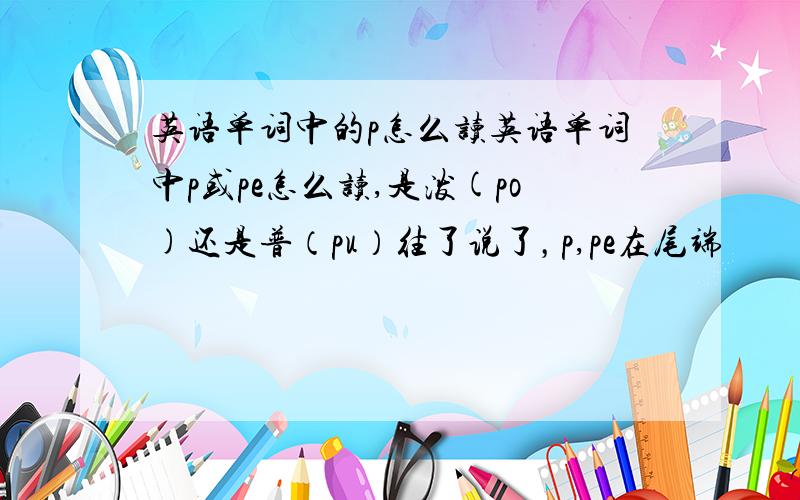 英语单词中的p怎么读英语单词中p或pe怎么读,是泼(po)还是普（pu）往了说了，p,pe在尾端