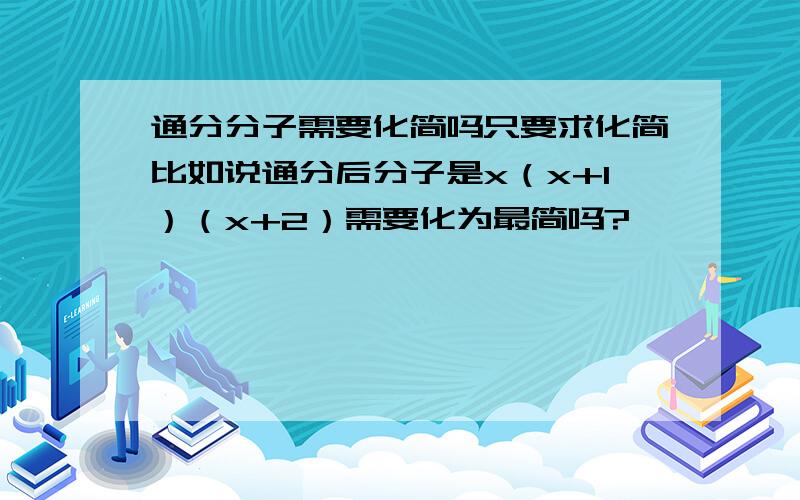 通分分子需要化简吗只要求化简比如说通分后分子是x（x+1）（x+2）需要化为最简吗?