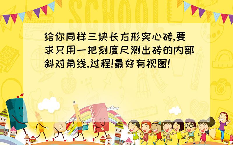 给你同样三块长方形实心砖,要求只用一把刻度尺测出砖的内部斜对角线.过程!最好有视图!