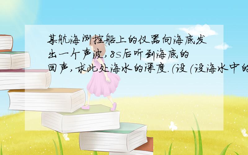 某航海测控船上的仪器向海底发出一个声波,8s后听到海底的回声,求此处海水的深度.（设(设海水中的声速为1500m/s）现在就要啊   急需  要过程