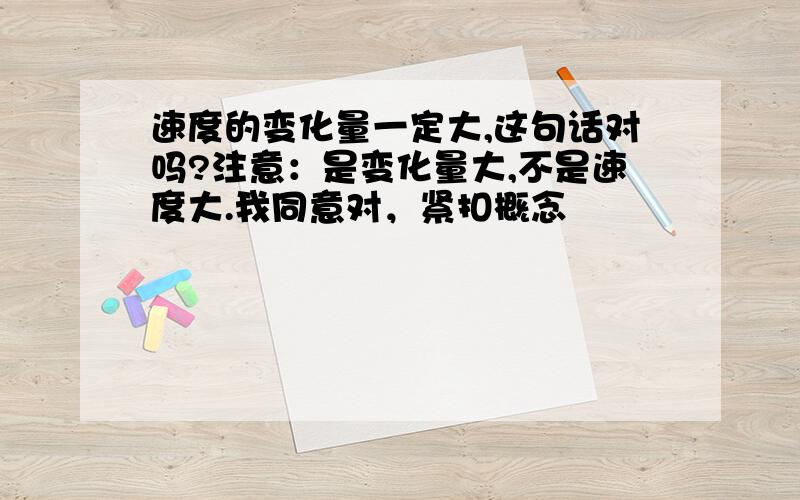 速度的变化量一定大,这句话对吗?注意：是变化量大,不是速度大.我同意对，紧扣概念