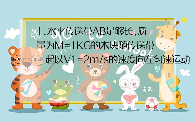 1.水平传送带AB足够长,质量为M=1KG的木块随传送带一起以V1=2m/s的速度向左匀速运动（传送带的速度恒定）,木块与传送带的动摩擦因数u=0.5,当木块运动到最左端A点时,一颗质量为m=20g的子弹,以Vo