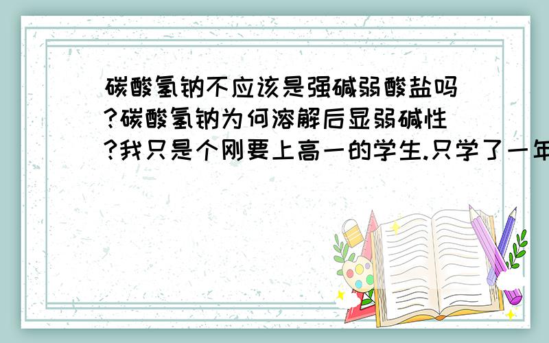 碳酸氢钠不应该是强碱弱酸盐吗?碳酸氢钠为何溶解后显弱碱性?我只是个刚要上高一的学生.只学了一年化学.很多东西都不懂!现在预习高一新课,发现了这个问题,不是很明白.