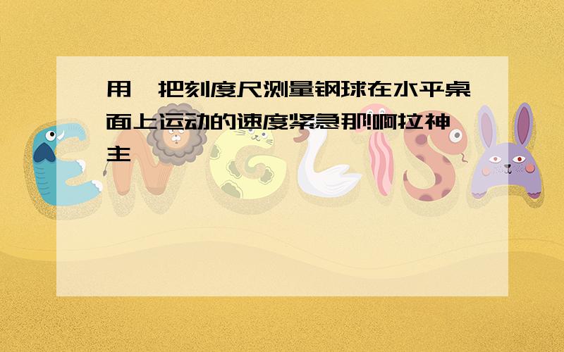 用一把刻度尺测量钢球在水平桌面上运动的速度紧急那!啊拉神主