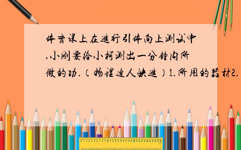 体育课上在进行引体向上测试中,小刚要给小柯测出一分钟内所做的功.（物理达人快进）1.所用的器材2.（1）（2）（3）3.表达式感激不尽~