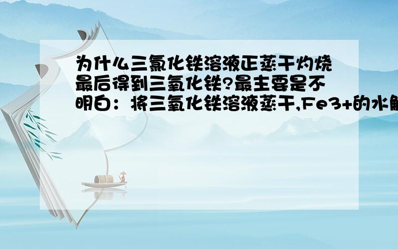 为什么三氯化铁溶液正蒸干灼烧最后得到三氧化铁?最主要是不明白：将三氧化铁溶液蒸干,Fe3+的水解程度为什么会 “增大 ”而产生氢氧化铁?