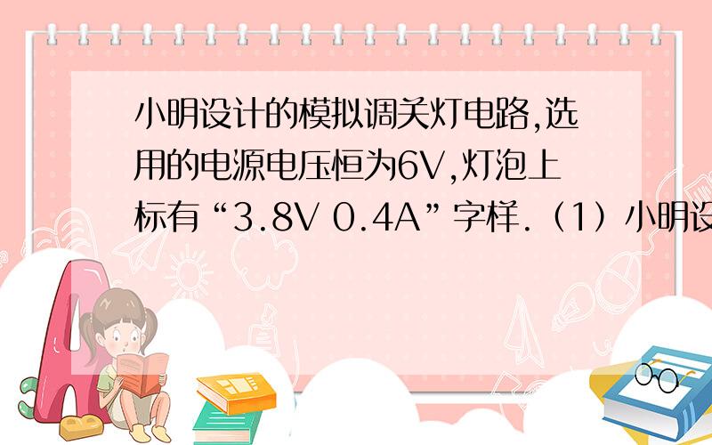 小明设计的模拟调关灯电路,选用的电源电压恒为6V,灯泡上标有“3.8V 0.4A”字样.（1）小明设计的模拟调关灯电路,选用的电源电压恒为6V,灯泡上标有“3.8V   0.4A”字样.（1）求灯泡正常发光时