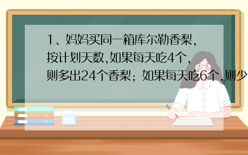 1、妈妈买同一箱库尔勒香梨,按计划天数,如果每天吃4个,则多出24个香梨；如果每天吃6个,则少4个香梨；问计划吃多少天?妈妈买回香梨多少个?2、养鸡场新买来1000只小鸡,其中母鸡的4倍不公鸡