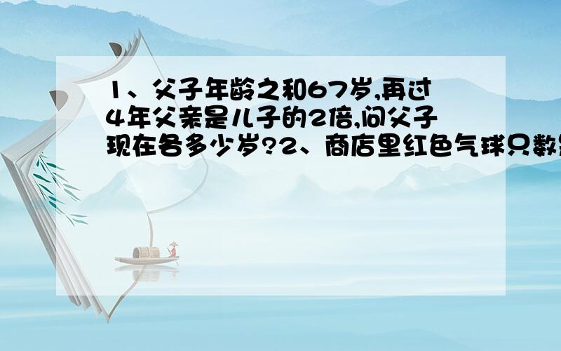 1、父子年龄之和67岁,再过4年父亲是儿子的2倍,问父子现在各多少岁?2、商店里红色气球只数是绿气球的5倍,如果每天卖出红气球20只,绿气球8只,几天后,红气球还剩90只,绿气球还剩2只.上面两题