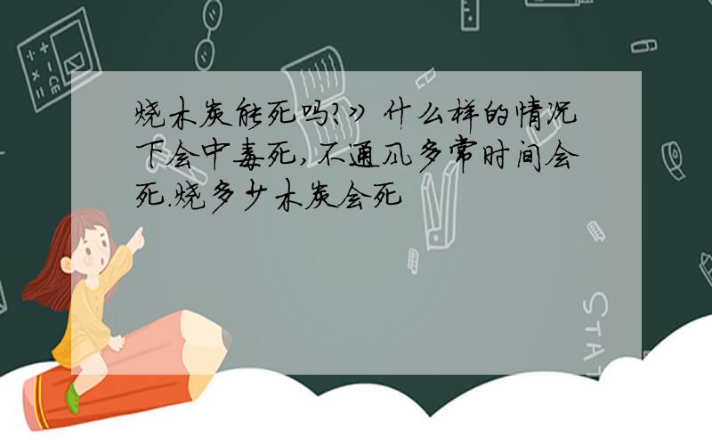 烧木炭能死吗?》什么样的情况下会中毒死,不通风多常时间会死.烧多少木炭会死