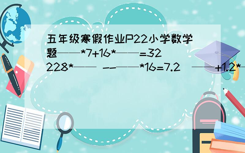 五年级寒假作业P22小学数学题——*7+16*——=32228*—— --——*16=7.2（——+1.2*——）*3=2643.5*（——--0.5）+0.5*——=4.25在——上填上合适的数值~~~急  麻烦快点~~~