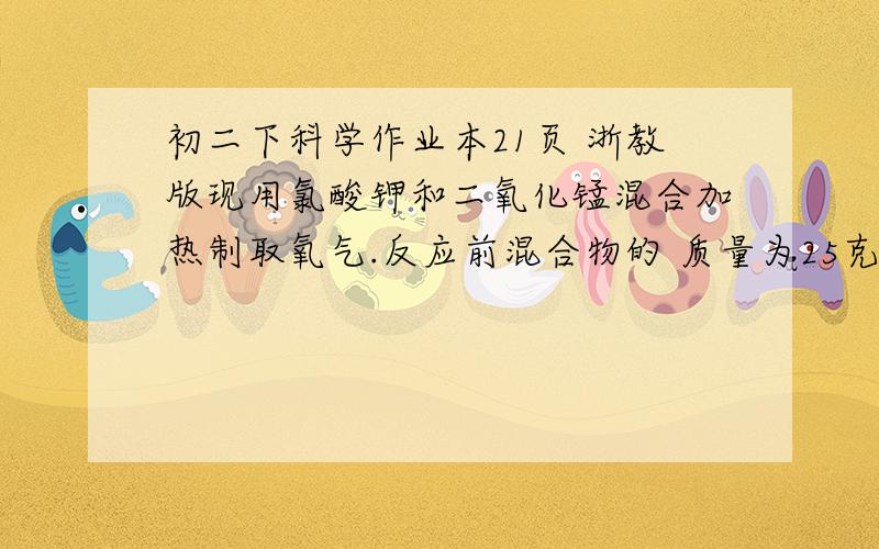 初二下科学作业本21页 浙教版现用氯酸钾和二氧化锰混合加热制取氧气.反应前混合物的 质量为25克,加热到不再放出气体时,得到剩余固体混合物15.4克.（1）生成了多少克氧气?（2）原混合物