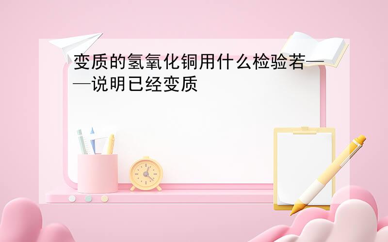 变质的氢氧化铜用什么检验若——说明已经变质