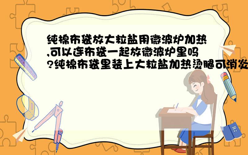 纯棉布袋放大粒盐用微波炉加热,可以连布袋一起放微波炉里吗?纯棉布袋里装上大粒盐加热烫腿可消炎,可要把大粒盐用锅炒,太麻烦,现在听说可用微波炉加热,可以连布袋一起放微波炉里吗?问