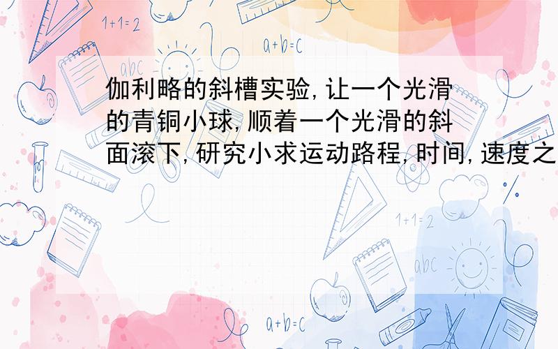 伽利略的斜槽实验,让一个光滑的青铜小球,顺着一个光滑的斜面滚下,研究小求运动路程,时间,速度之有什么关系1:研究目的2:3:设计表格,记录小球运动时间和路程4:时间T和路程S之间有什么关系