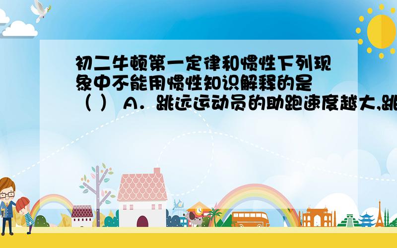 初二牛顿第一定律和惯性下列现象中不能用惯性知识解释的是 （ ） A．跳远运动员的助跑速度越大,跳远成绩往往越好B．用力将物体抛出去,物体最终要落到地面上 C．子弹离开枪口后,仍能继