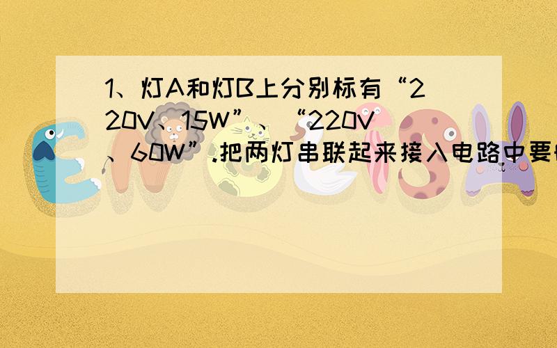 1、灯A和灯B上分别标有“220V、15W”、“220V、60W”.把两灯串联起来接入电路中要时两灯都不超过额定功率,则两端的电压最多加到?此时A灯的实际功率为多少?）