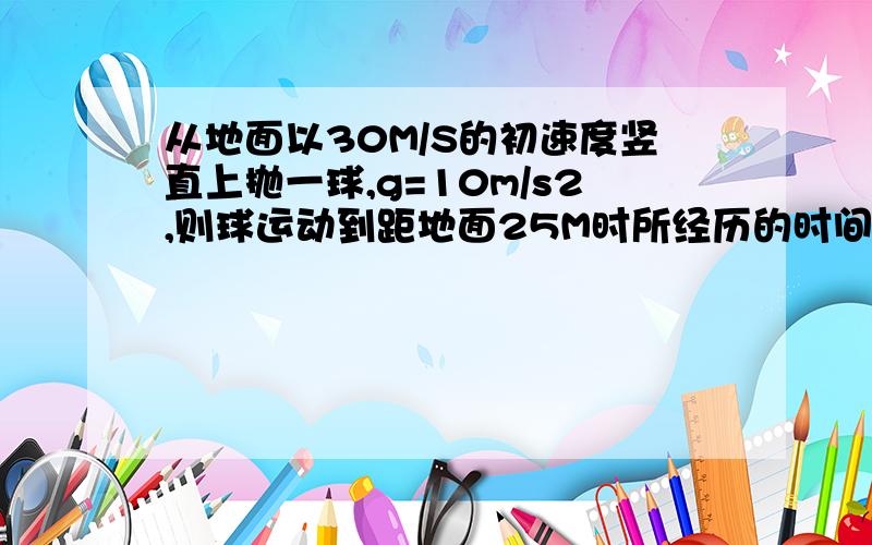 从地面以30M/S的初速度竖直上抛一球,g=10m/s2,则球运动到距地面25M时所经历的时间可能为多少?