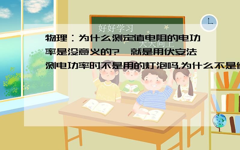 物理：为什么测定值电阻的电功率是没意义的?…就是用伏安法测电功率时不是用的灯泡吗，为什么不是像伏安法测电阻一样用定值电阻去测电功率呢……