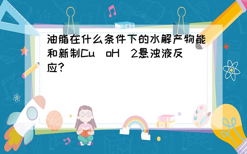 油脂在什么条件下的水解产物能和新制Cu（oH）2悬浊液反应?