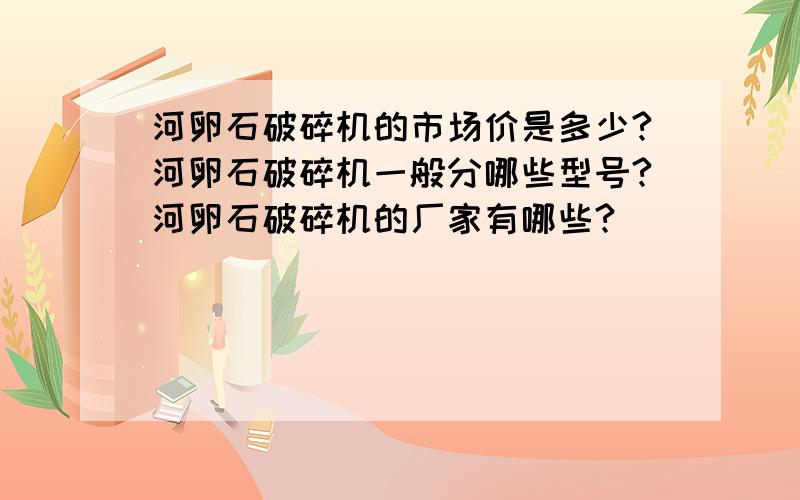 河卵石破碎机的市场价是多少?河卵石破碎机一般分哪些型号?河卵石破碎机的厂家有哪些?