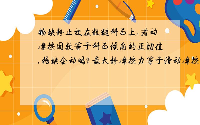 物块静止放在粗糙斜面上,若动摩擦因数等于斜面倾角的正切值,物块会动吗?最大静摩擦力等于滑动摩擦力.