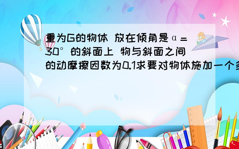 重为G的物体 放在倾角是α=30°的斜面上 物与斜面之间的动摩擦因数为0.1求要对物体施加一个多大的水平推力 物体可以沿斜面匀速上升