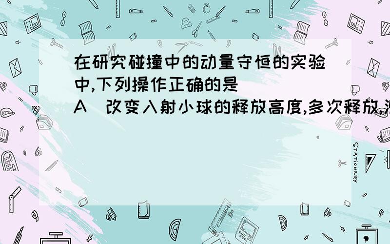 在研究碰撞中的动量守恒的实验中,下列操作正确的是 （ ）A．改变入射小球的释放高度,多次释放,测出每次的水平位移,求出平均值,代入公式计算B．入射小球应始终保持在同一高度释放C．球