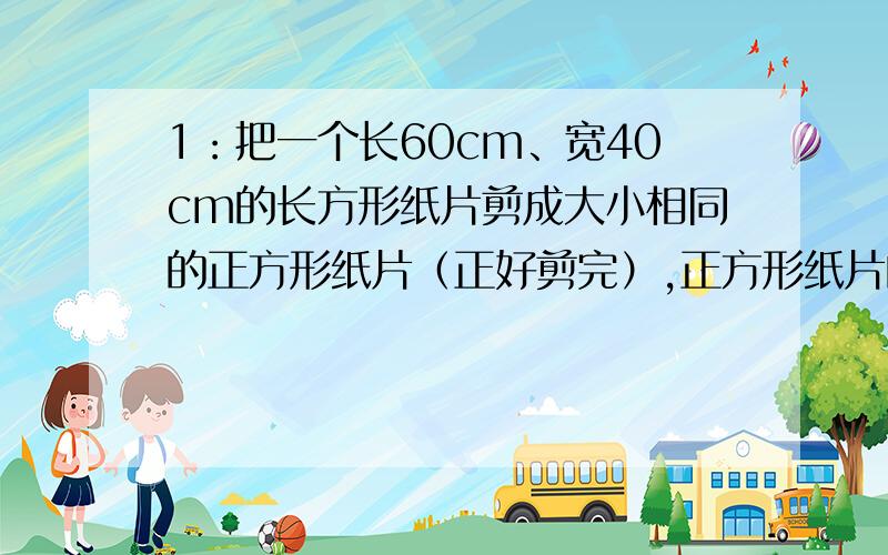 1：把一个长60cm、宽40cm的长方形纸片剪成大小相同的正方形纸片（正好剪完）,正方形纸片的边长最大是多少厘米?这样的正方形纸片可以剪多少个?2：把长56dm、12dm的两根钢管,截成长短一样的