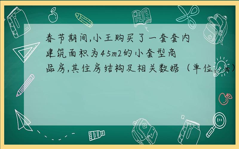 春节期间,小王购买了一套套内建筑面积为45m2的小套型商品房,其住房结构及相关数据（单位：m）如图所示,其中墙的厚度忽略不计．装修时小王决定把卧室铺上木地板,其余部分都铺上地砖．