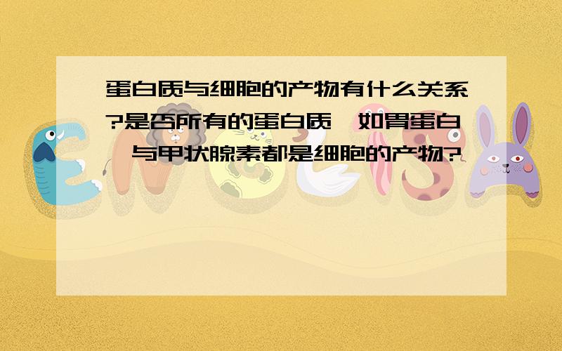 蛋白质与细胞的产物有什么关系?是否所有的蛋白质,如胃蛋白酶与甲状腺素都是细胞的产物?