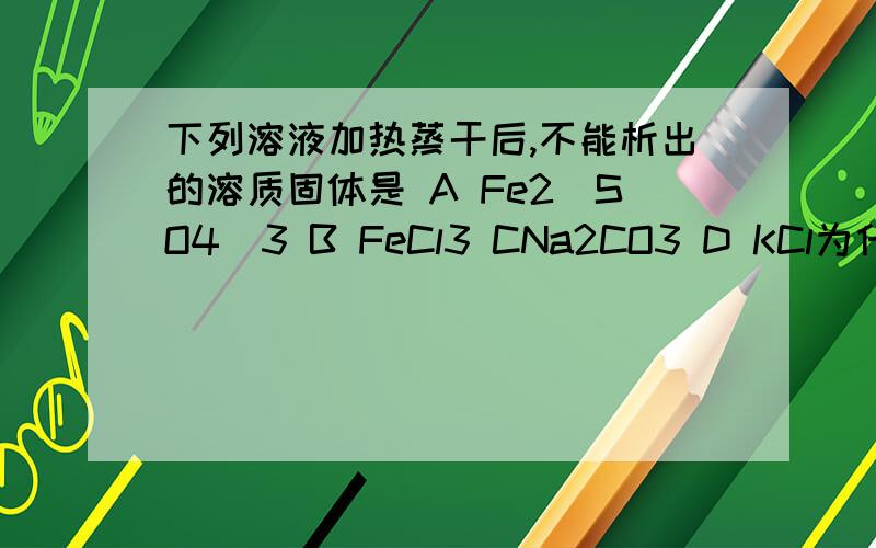 下列溶液加热蒸干后,不能析出的溶质固体是 A Fe2(SO4)3 B FeCl3 CNa2CO3 D KCl为什么不选D?